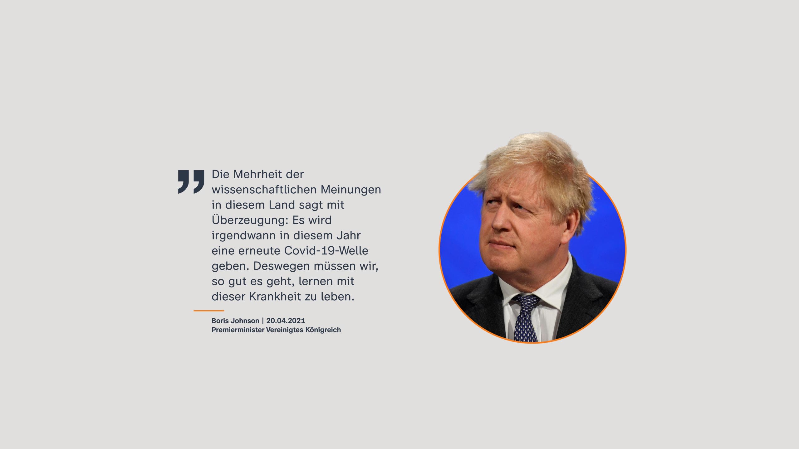 Boris Johnson, Premierminister Vereinigtes Königreich | 20.04.2021: Die Mehrheit der wissenschaftlichen Meinungen in diesem Land sagt mit Überzeugung: Es wird irgendwann in diesem Jahr eine erneute Covid-19-Welle geben. Deswegen müssen wir, so gut es geht, lernen mit dieser Krankheit zu leben.