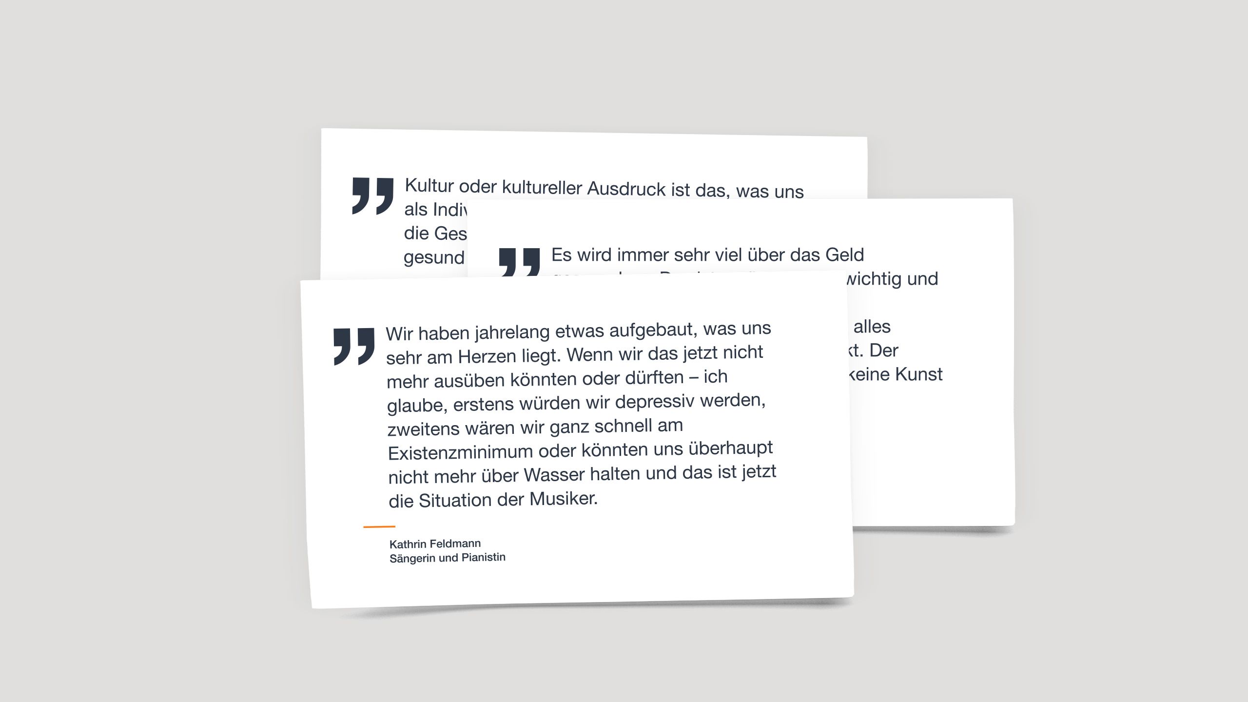 Zitat von Kathrin Feldmann, Sängerin und Pianistin: "Wir haben jahrelang etwas aufgebaut, was uns sehr am Herzen liegt. Wenn wir das jetzt nicht mehr ausüben könnten oder dürften – ich glaube, erstens würden wir depressiv werden, zweitens wären wir ganz schnell am Existenzminimum oder könnten uns überhaupt nicht mehr über Wasser halten und das ist jetzt die Situation der Musiker."