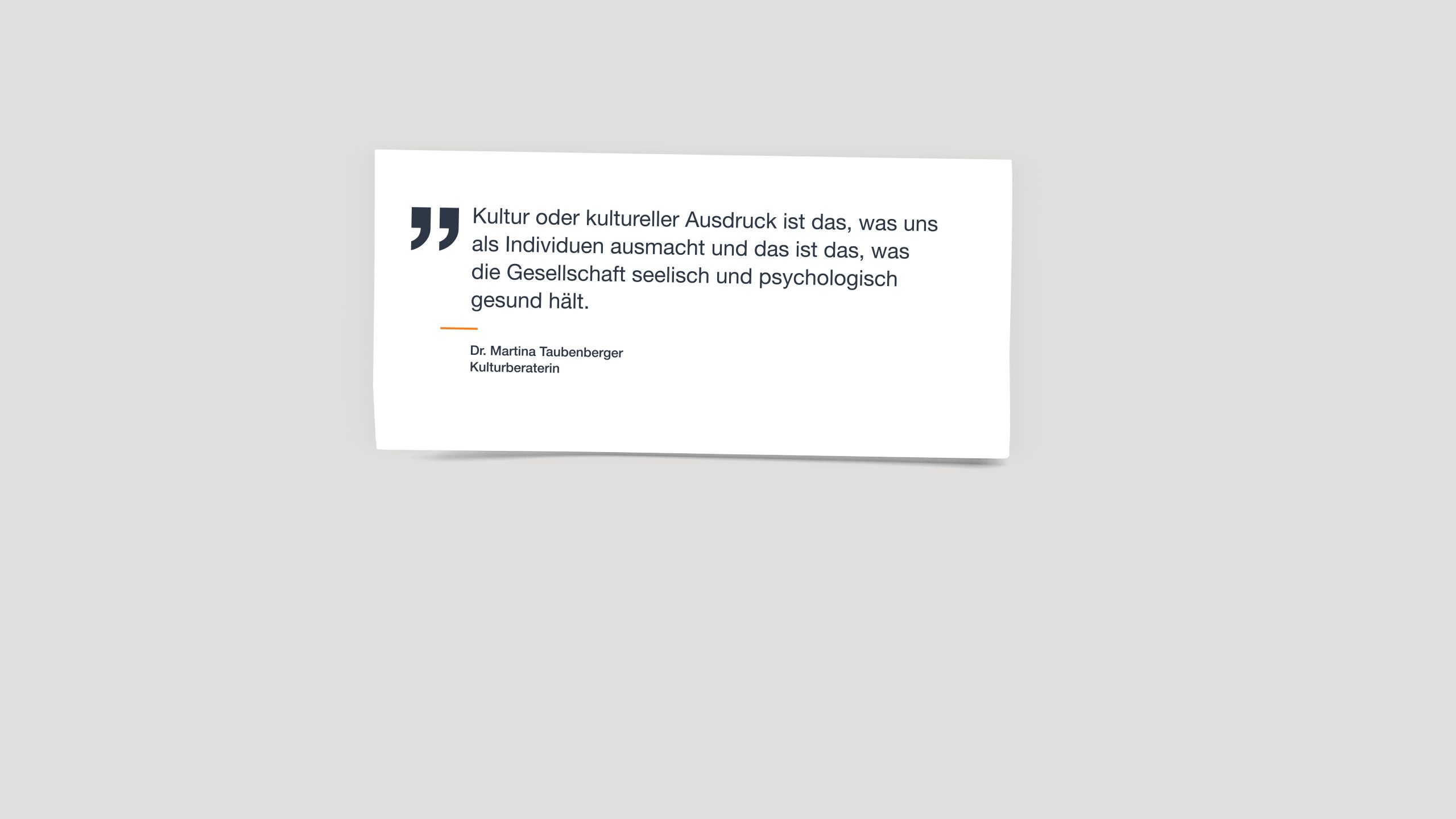 Zitat von Dr. Martina Taubenberger, Kulturberaterin: "Kultur oder kultureller Ausdruck ist das, was uns als Individuen ausmacht und das ist das, was die Gesellschaft seelisch und psychologisch gesund hält."