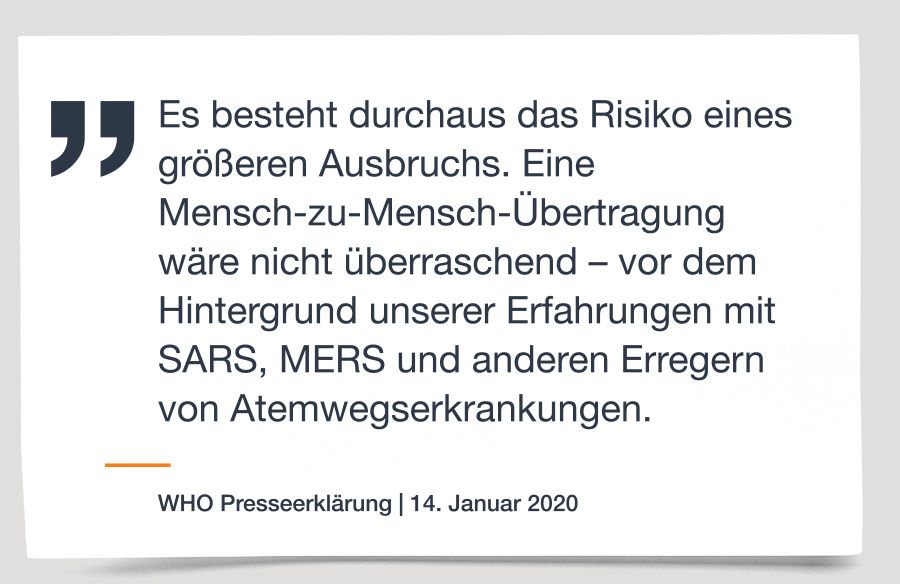 WHO Presseerklärung vom 14. Januar 2020: „Es besteht durchaus das Risiko eines größeren Ausbruchs. Eine Mensch-zu-Mensch-Übertragung wäre nicht überraschend – vor dem Hintergrund unserer Erfahrungen mit SARS, MERS und anderen Erregern von Atemwegserkrankungen.“