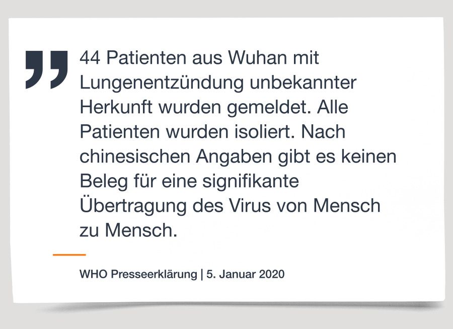 „44 Patienten aus Wuhan mit Lungenentzündung unbekannter Herkunft wurden gemeldet. Alle Patienten wurden isoliert. Nach chinesischen Angaben gibt es keinen Beleg für eine signifikante Übertragung des Virus von Mensch zu Mensch.“ WHO Presseerklärung 5. Januar 2020