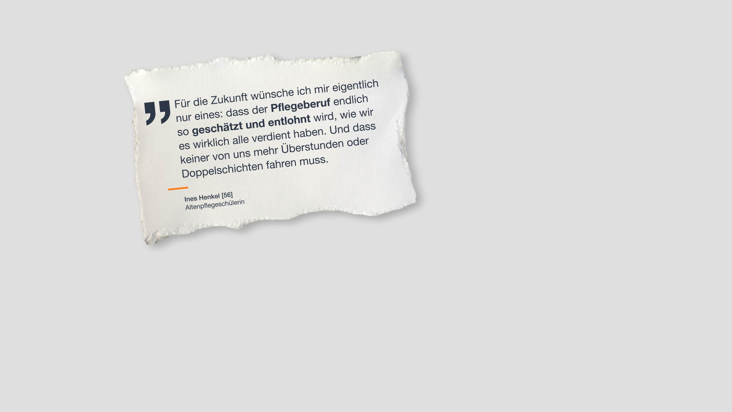 Zitat: "Für die Zukunft wünsche ich mir eigentlich nur eines: dass der Pflegeberuf endlich so geschätzt und entlohnt wird, wie wir es wirklich alle verdient haben. Und dass keiner von uns mehr Überstunden oder Doppelschichten fahren muss.“ Ines Henkel, 56, Altenpflegeschülerin