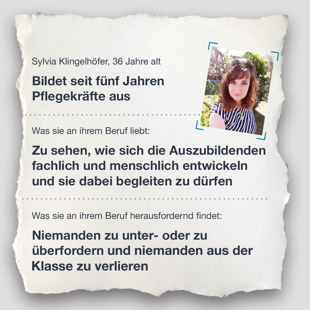 Steckbrief Sylvia Klingelhöfer, 36 Jahre alt Bildet seit fünf Jahren Pflegekräfte aus Was sie an ihrem Beruf liebt: Zu sehen, wie sich die Auszubildenden fachlich und menschlich entwickeln und sie dabei begleiten zu dürfen Was sie an ihrem Beruf herausfordernd findet: Niemanden zu unter- oder zu überfordern und keinen ihrer Schülerinnen und Schüler zu verlieren