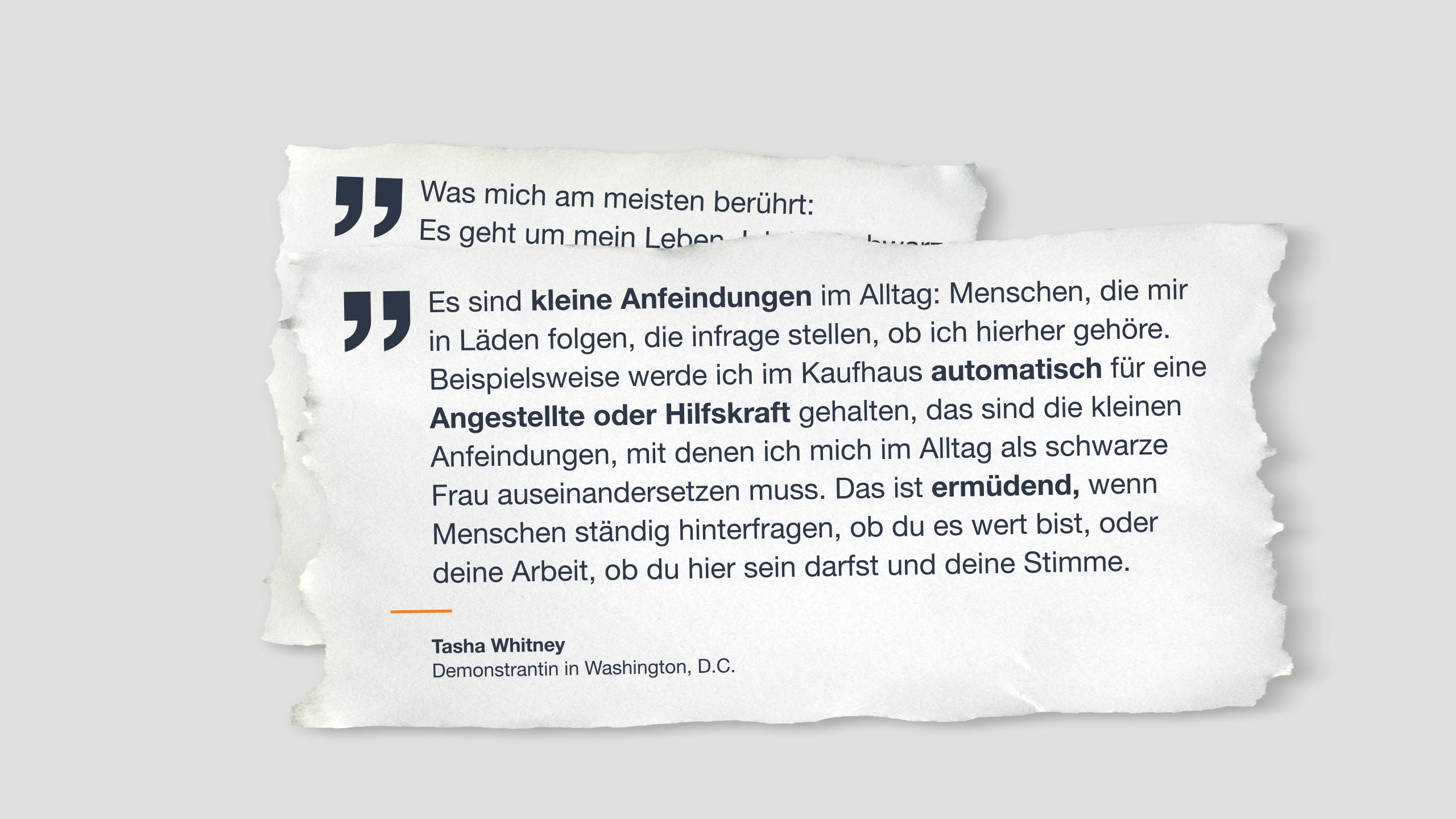 Zitat auf Papier: “Es sind kleine Anfeindungen im Alltag: Menschen, die mir in Läden folgen, die infrage stellen, ob ich hierhergehöre. Beispielsweise werde ich im Kaufhaus automatisch für eine Angestellte oder Hilfskraft gehalten, das sind die kleinen Anfeindungen, mit denen ich mich im Alltag als schwarze Frau auseinandersetzen muss. Das ist ermüdend, wenn Menschen ständig hinterfragen, ob du es wert bist, oder deine Arbeit, ob du hier sein darfst und deine Stimme.” Tasha Whitney Demonstrantin in Washington, D.C.