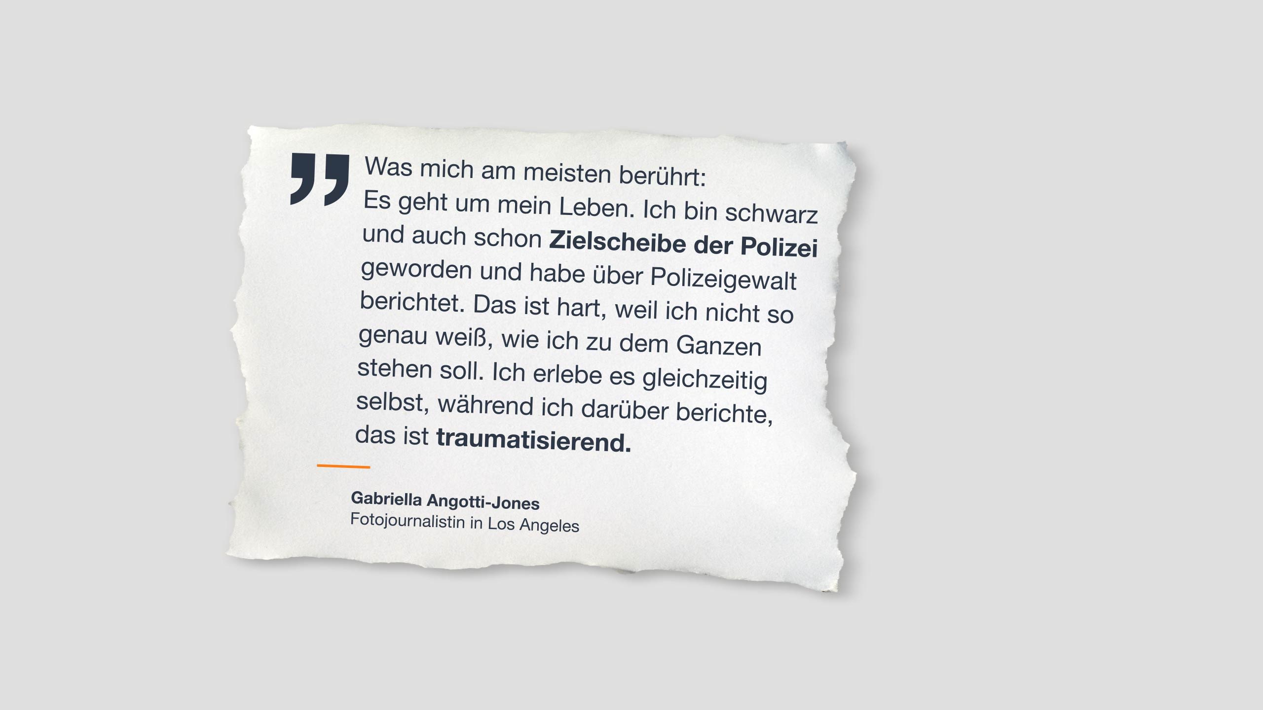 Zitat auf Papier: “Was mich am meisten berührt: Es geht um mein Leben. Ich bin schwarz und auch schon Zielscheibe der Polizei geworden und habe über Polizeigewalt berichtet. Das ist hart, weil ich nicht so genau weiß, wie ich zu dem Ganzen stehen soll. Ich erlebe es gleichzeitig selbst, während ich darüber berichte, das ist traumatisierend.” Gabriella Angotti-Jones Fotojournalistin in Los Angeles