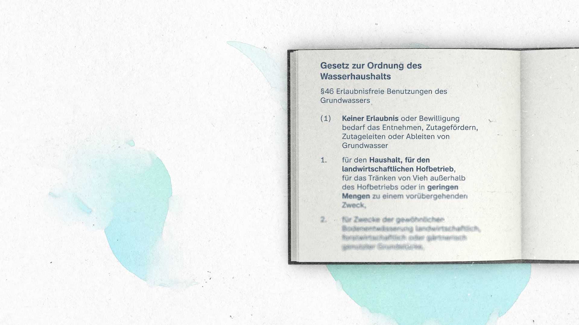 Foto zeigt das Gesetz zur Ordnung des Wasserhaushalts. Darin heißt es: § 46 Erlaubnisfreie Benutzungen des Grundwassers 1 Keiner Erlaubnis oder Bewilligung bedarf das Entnehmen, Zutagefördern, Zutageleiten oder Ableiten von Grundwasser 1. für den Haushalt, für den landwirtschaftlichen Hofbetrieb, für das Tränken von Vieh außerhalb des Hofbetriebs oder in geringen Mengen zu einem vorübergehenden Zweck, 2. für Zwecke der gewöhnlichen Bodenentwässerung landwirtschaftlich, forstwirtschaftlich oder gärtnerisch genutzter Grundstücke, soweit keine signifikanten nachteiligen Auswirkungen auf den Wasserhaushalt zu besorgen sind. Wird in den Fällen und unter den Voraussetzungen des Satzes 1 Nummer 2 das Wasser aus der Bodenentwässerung in ein oberirdisches Gewässer eingeleitet, findet § 25 Satz 2 keine Anwendung.